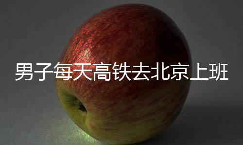 班 每天高铁男子通勤往返去北6小时月费4京上