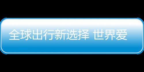 爱上择 中国造全球新选世界了出行