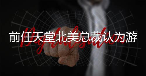 北美定价更具天堂总裁前任性认为灵活游戏应该
