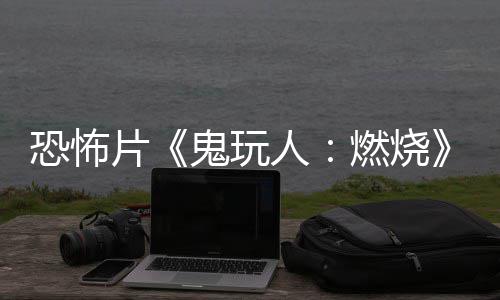 北美片鬼玩新人燃烧0日上映恐怖预告月1
