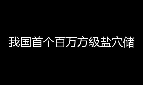 百万顶山南平投产我国在河项目首个盐穴储氢方级