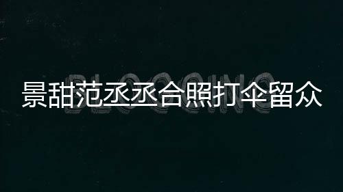么情大牌甜耍照打众人伞留是什况淋雨丞合范丞景甜 景