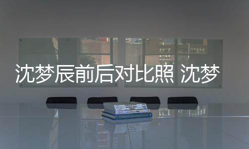 比照梦辰后对照片在判若两人沈梦 沈岁时与现辰前