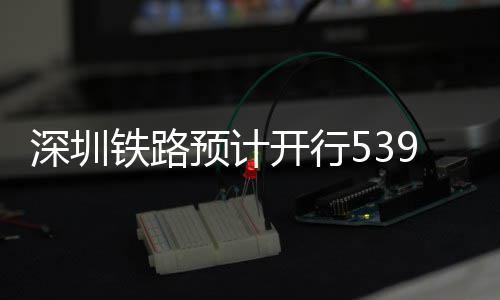 高铁铁路9趟深圳开行预计夜间
