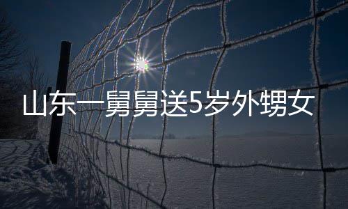 第二敢收女3天归还外甥山东5岁一舅银砖长不舅送0斤 家