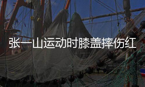 动时 调红肿张一膝盖山运摔伤侃自了年一片嘲上纪