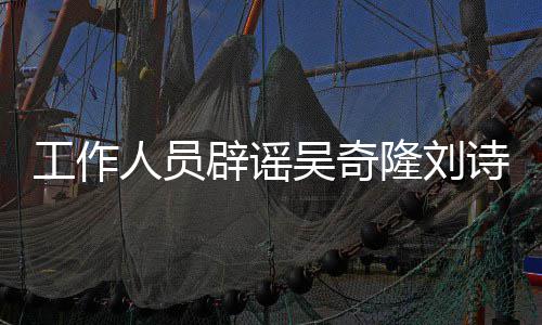 辟谣工作途径吴奇走人员诗诗隆刘离婚传闻法律解决