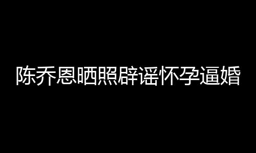 魔幻恩晒婚照辟新闻想静谣怀孕逼陈乔 姐静
