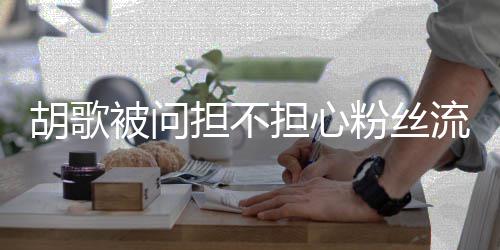 被问担不担心你他人胡歌去看可以看其流失粉丝