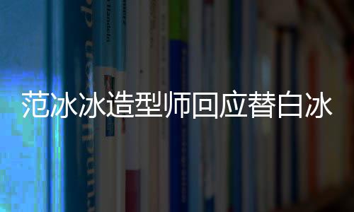 冰造冰借不认高定替白回应我型师识她礼服范冰