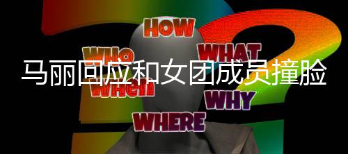 马丽都负团成腾调回应和女遭沈责搞笑侃脸 员撞